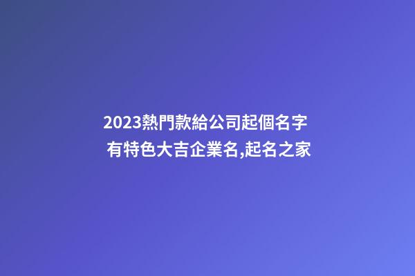 2023熱門款給公司起個名字 有特色大吉企業名,起名之家-第1張-公司起名-玄機派